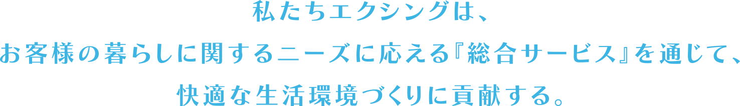 私たちエクシングは、お客様の暮らしに関するニーズに応える『総合サービス』を通じて、快適な生活環境づくりに貢献する。